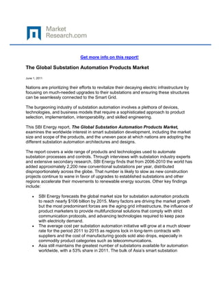 Get more info on this report!

The Global Substation Automation Products Market

June 1, 2011


Nations are prioritizing their efforts to revitalize their decaying electric infrastructure by
focusing on much-needed upgrades to their substations and ensuring these structures
can be seamlessly connected to the Smart Grid.

The burgeoning industry of substation automation involves a plethora of devices,
technologies, and business models that require a sophisticated approach to product
selection, implementation, interoperability, and skilled engineering.

This SBI Energy report, The Global Substation Automation Products Market,
examines the worldwide interest in smart substation development, including the market
size and scope of the products, and the uneven pace at which nations are adopting the
different substation automation architectures and designs.

The report covers a wide range of products and technologies used to automate
substation processes and controls. Through interviews with substation industry experts
and extensive secondary research, SBI Energy finds that from 2006-2010 the world has
added approximately 2,200 new conventional substations per year, distributed
disproportionately across the globe. That number is likely to slow as new construction
projects continue to wane in favor of upgrades to established substations and other
regions accelerate their movements to renewable energy sources. Other key findings
include:

         SBI Energy forecasts the global market size for substation automation products
         to reach nearly $106 billion by 2015. Many factors are driving the market growth
         but the most predominant forces are the aging grid infrastructure, the influence of
         product marketers to provide multifunctional solutions that comply with strict
         communication protocols, and advancing technologies required to keep pace
         with electricity demand.
         The average cost per substation automation initiative will grow at a much slower
         rate for the period 2011 to 2015 as regions lock in long-term contracts with
         suppliers and the cost of manufacturing goods sold also drops, especially in
         commodity product categories such as telecommunications.
         Asia still maintains the greatest number of substations available for automation
         worldwide, with a 53% share in 2011. The bulk of Asia’s smart substation
 