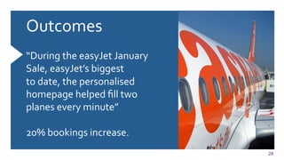 28
Outcomes	
  
	
  
	
  
“During	
  the	
  easyJet	
  January	
  
Sale,	
  easyJet’s	
  biggest	
  
to	
  date,	
  the	
  personalised	
  
homepage	
  helped	
  ﬁll	
  two	
  
planes	
  every	
  minute”	
  
	
  
20%	
  bookings	
  increase.	
  
	
  
 