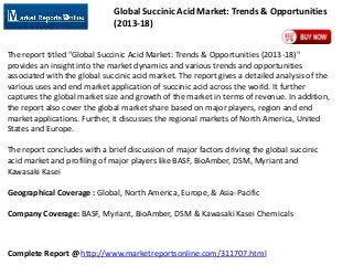 Global Succinic Acid Market: Trends & Opportunities
(2013-18)
The report titled "Global Succinic Acid Market: Trends & Opportunities (2013-18)"
provides an insight into the market dynamics and various trends and opportunities
associated with the global succinic acid market. The report gives a detailed analysis of the
various uses and end market application of succinic acid across the world. It further
captures the global market size and growth of the market in terms of revenue. In addition,
the report also cover the global market share based on major players, region and end
market applications. Further, it discusses the regional markets of North America, United
States and Europe.

The report concludes with a brief discussion of major factors driving the global succinic
acid market and profiling of major players like BASF, BioAmber, DSM, Myriant and
Kawasaki Kasei
Geographical Coverage : Global, North America, Europe, & Asia-Pacific

Company Coverage: BASF, Myriant, BioAmber, DSM & Kawasaki Kasei Chemicals

Complete Report @ http://www.marketreportsonline.com/311707.html

 