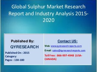 Global Sulphur Market Research
Report and Industry Analysis 2015-
2020
Published By:
QYRESEARCH
Published On : 2015
Category:
Pages : 130-180
Contact US:
Web: www.qyresearchreports.com
Email: sales@qyresearchreports.com
Toll Free : 866-997-4948 (USA-
CANADA)
 