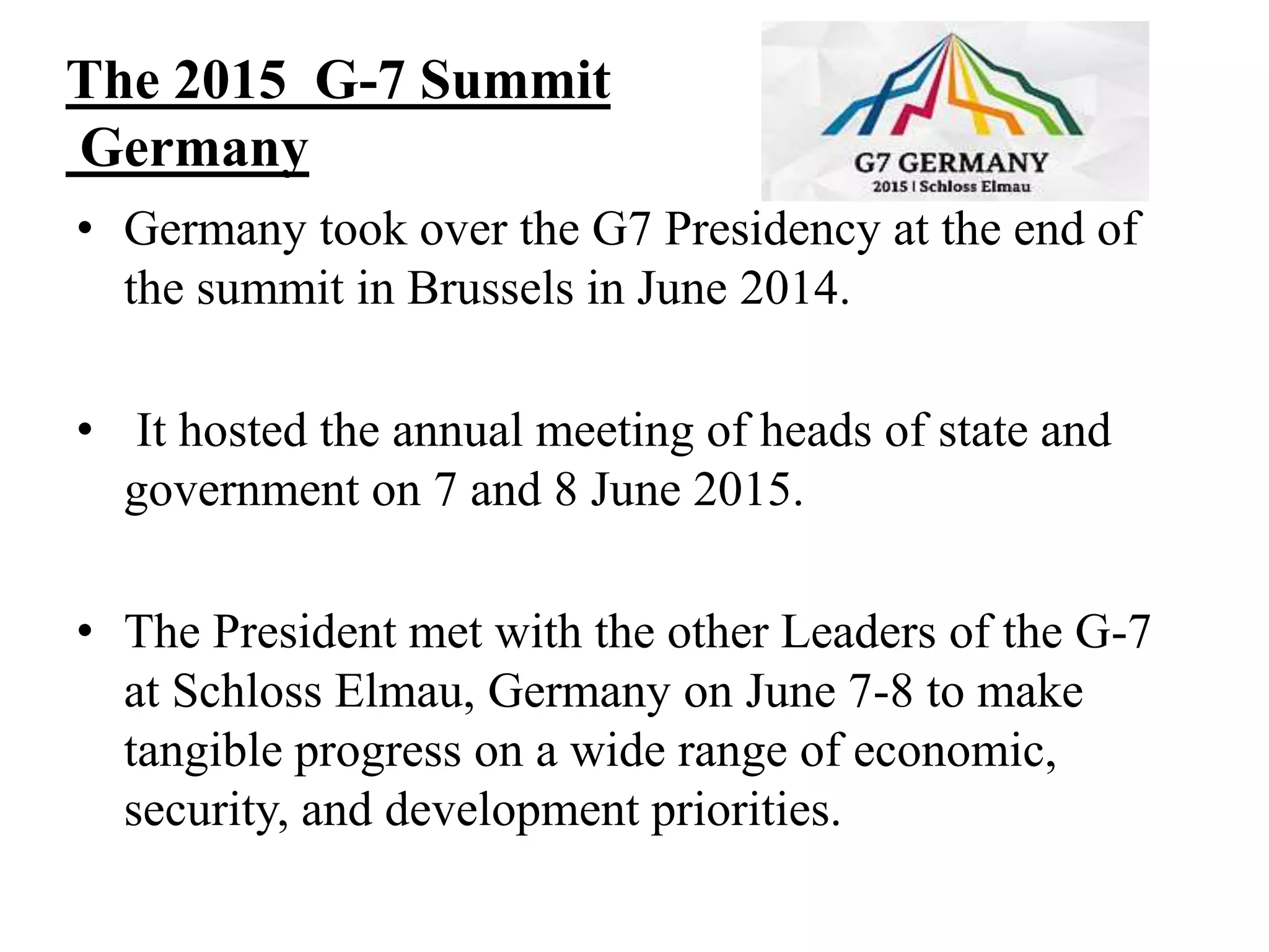 The 2015 G-7 Summit
Germany
• Germany took over the G7 Presidency at the end of
the summit in Brussels in June 2014.
• It hosted the annual meeting of heads of state and
government on 7 and 8 June 2015.
• The President met with the other Leaders of the G-7
at Schloss Elmau, Germany on June 7-8 to make
tangible progress on a wide range of economic,
security, and development priorities.
 