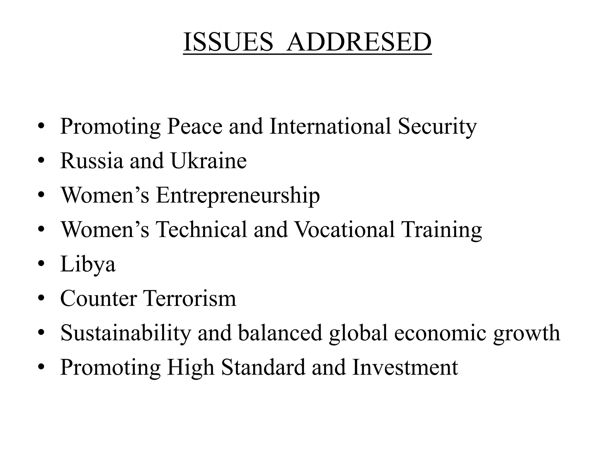 ISSUES ADDRESED
• Promoting Peace and International Security
• Russia and Ukraine
• Women’s Entrepreneurship
• Women’s Technical and Vocational Training
• Libya
• Counter Terrorism
• Sustainability and balanced global economic growth
• Promoting High Standard and Investment
 