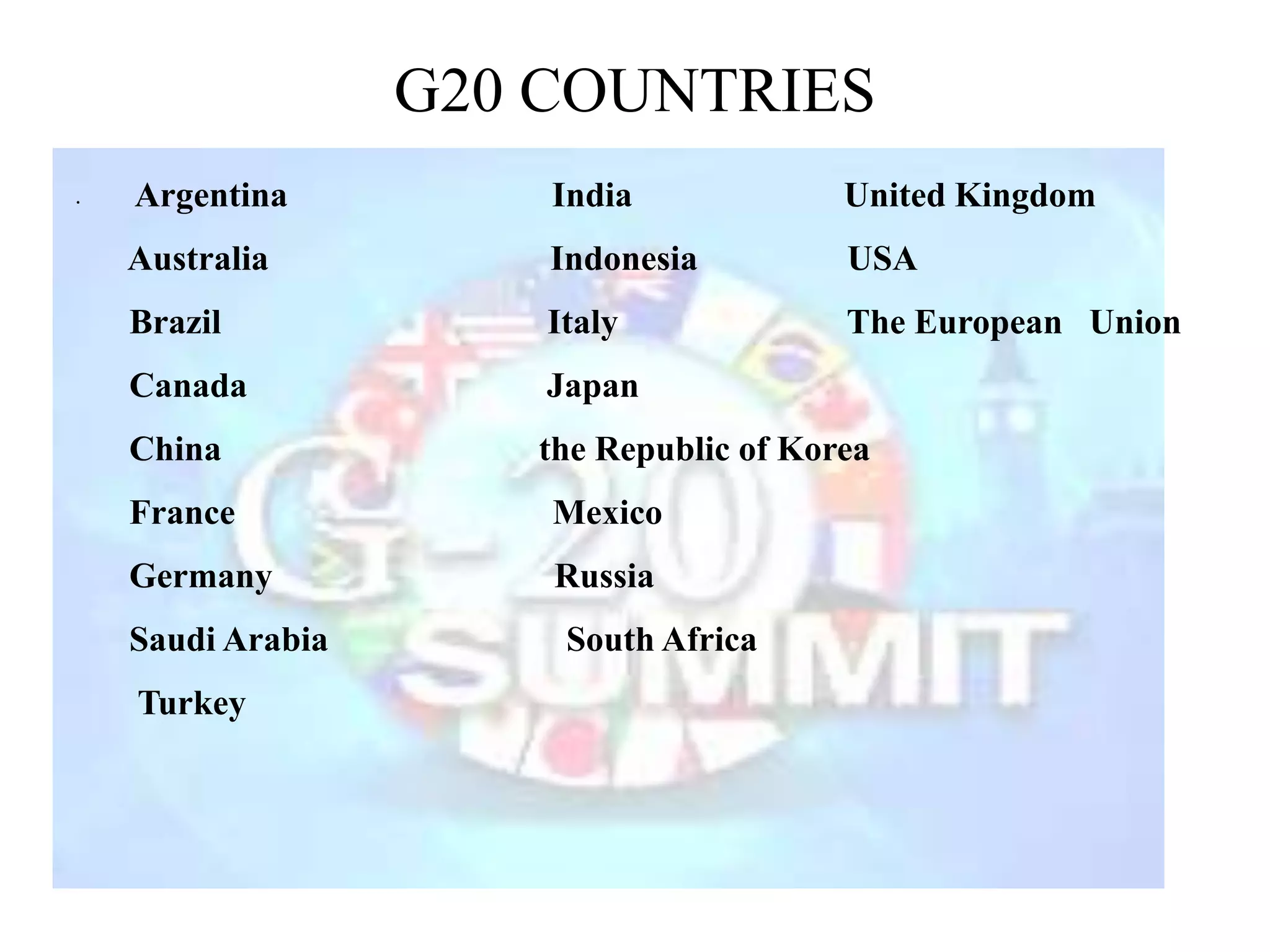 G20 COUNTRIES
• Argentina India United Kingdom
Australia Indonesia USA
Brazil Italy The European Union
Canada Japan
China the Republic of Korea
France Mexico
Germany Russia
Saudi Arabia South Africa
Turkey
 
