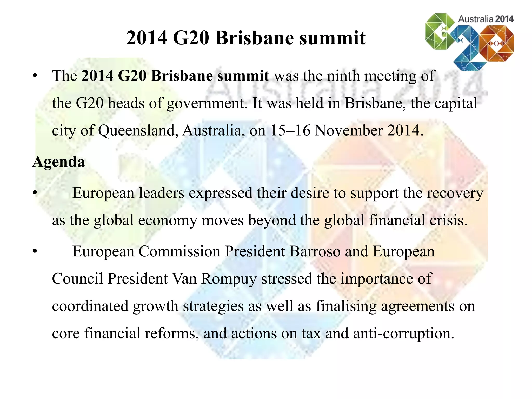 • The 2014 G20 Brisbane summit was the ninth meeting of
the G20 heads of government. It was held in Brisbane, the capital
city of Queensland, Australia, on 15–16 November 2014.
Agenda
• European leaders expressed their desire to support the recovery
as the global economy moves beyond the global financial crisis.
• European Commission President Barroso and European
Council President Van Rompuy stressed the importance of
coordinated growth strategies as well as finalising agreements on
core financial reforms, and actions on tax and anti-corruption.
2014 G20 Brisbane summit
 