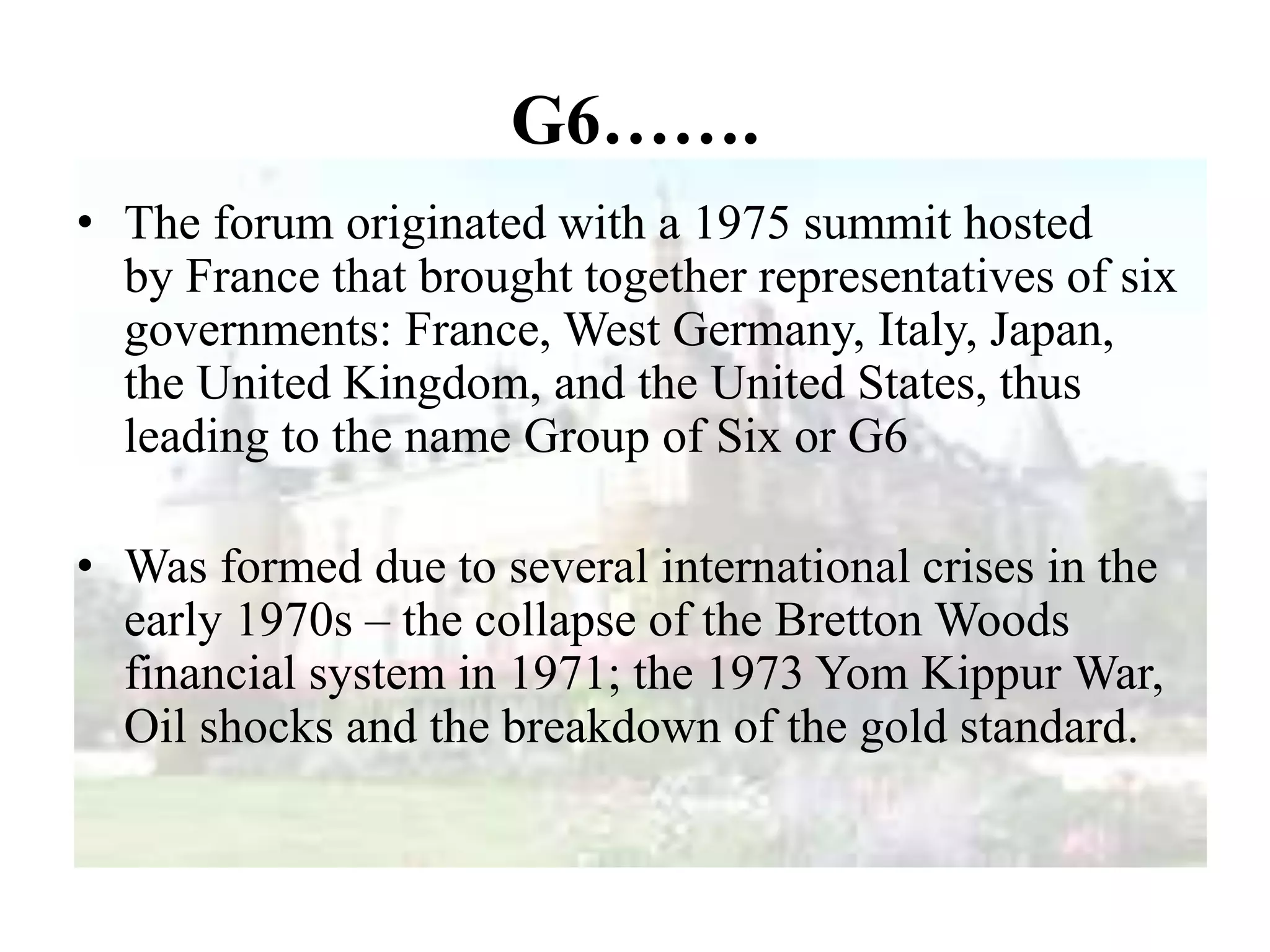 G6…….
• The forum originated with a 1975 summit hosted
by France that brought together representatives of six
governments: France, West Germany, Italy, Japan,
the United Kingdom, and the United States, thus
leading to the name Group of Six or G6
• Was formed due to several international crises in the
early 1970s – the collapse of the Bretton Woods
financial system in 1971; the 1973 Yom Kippur War,
Oil shocks and the breakdown of the gold standard.
 