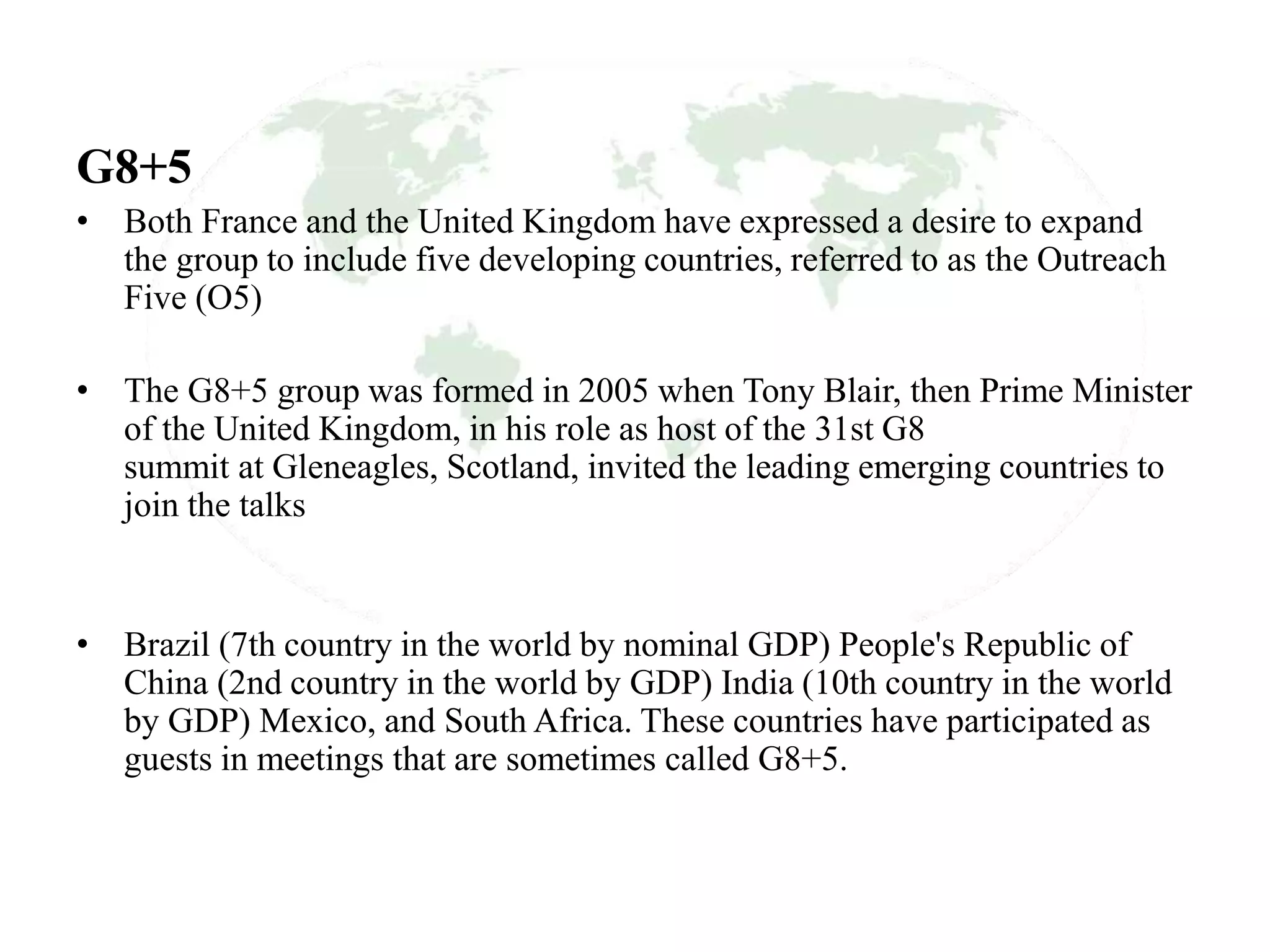 G8+5
• Both France and the United Kingdom have expressed a desire to expand
the group to include five developing countries, referred to as the Outreach
Five (O5)
• The G8+5 group was formed in 2005 when Tony Blair, then Prime Minister
of the United Kingdom, in his role as host of the 31st G8
summit at Gleneagles, Scotland, invited the leading emerging countries to
join the talks
• Brazil (7th country in the world by nominal GDP) People's Republic of
China (2nd country in the world by GDP) India (10th country in the world
by GDP) Mexico, and South Africa. These countries have participated as
guests in meetings that are sometimes called G8+5.
 