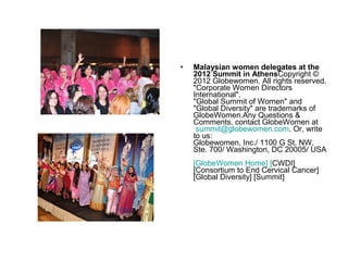 •   Malaysian women delegates at the
    2012 Summit in AthensCopyright ©
    2012 Globewomen. All rights reserved.
    "Corporate Women Directors
    International",
    "Global Summit of Women" and
    "Global Diversity" are trademarks of
    GlobeWomen.Any Questions &
    Comments, contact GlobeWomen at
     summit@globewomen.com. Or, write
    to us:
    Globewomen, Inc./ 1100 G St. NW,
    Ste. 700/ Washington, DC 20005/ USA
    [GlobeWomen Home] [CWDI]
    [Consortium to End Cervical Cancer]
    [Global Diversity] [Summit]
 