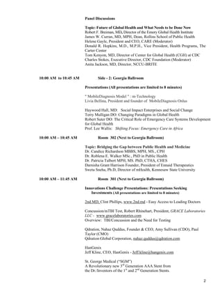 2
Panel Discussions
Topic: Future of Global Health and What Needs to be Done Now
Robert F. Breiman, MD, Director of the Emory Global Health Institute
James W. Curran, MD, MPH, Dean, Rollins School of Public Health
Helene Gayle, President and CEO, CARE (Moderator)
Donald R. Hopkins, M.D., M.P.H., Vice President, Health Programs, The
Carter Center
Tom Kenyon, MD, Director of Center for Global Health (CGH) at CDC
Charles Stokes, Executive Director, CDC Foundation (Moderator)
Anita Jackson, MD, Director, NCCU-BRITE
10:00 AM to 10:45 AM Side - 2: Georgia Ballroom
Presentations (All presentations are limited to 8 minutes)
" MobileDiagnosis Model " : m-Technology
Livia Bellina, President and founder of MobileDiagnosis Onlus
Haywood Hall, MD: Social Impact Enterprises and Social Change
Terry Mulligan DO: Changing Paradigms in Global Health
Robert Suter DO: The Critical Role of Emergency Care Systems Development
for Global Health
Prof. Lee Wallis: Shifting Focus: Emergency Care in Africa
10:00 AM – 10:45 AM Room 302 (Next to Georgia Ballroom)
Topic: Bridging the Gap between Public Health and Medicine
Dr. Candice Richardson MBBS, MPH, MS., CPH
Dr. Roblena E. Walker MSc., PhD in Public Health
Dr. Patricia Talbert MPH, MS. PhD, CTHA, CHES
Darnisha Grant Harrison Founder, President of Ennaid Therapeutics
Sweta Sneha, Ph.D, Director of mHealth, Kennesaw State University
10:00 AM – 11:45 AM Room 301 (Next to Georgia Ballroom)
Innovations Challenge Presentations: Presentations Seeking
Investments (All presentations are limited to 8 minutes)
2nd.MD, Clint Phillips, www.2nd.md - Easy Access to Leading Doctors
Concussion/mTBI Test, Robert Rhinehart, President, GRACE Laboratories
LLC - www.gracelaboratories.com
Overview: TBI/Concussion and the Need for Testing
Qdration, Nahaz Quddus, Founder & CEO, Amy Sullivan (CDO), Paul
Taylor (CMO)
Qdration Global Corporation, nahaz.quddus@qdration.com
HanGenix
Jeff Kline, CEO, HanGenix - Jeff.kline@hangenix.com
St. George Medical (“SGM”)
A Revolutionary new 3rd
Generation AAA Stent from
the Dr./Inventors of the 1st
and 2nd
Generation Stents.
 