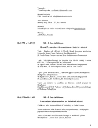 3
Traumedex
Yegor Podgorsky, y.podgorsky@traumedex.com
BiomedNanotech
Zakir Hossain, CEO, info@biomednanotech.com
AutoCruitment
Bethany Bray MRes, CEO, Co-Founder
Healpros
Milan Popovich, Senior Vice President / mpopovich@healpros.com
Diet I.Q.
Adil Kabani, Founder
11:00 AM to 11:45 AM Side - 1: Georgia Ballroom
General Presentations (All presentations are limited to 8 minutes)
Topic: Findings of e-ESAS: A Mobile Based Symptom Monitoring
System for Breast Cancer Patients in Rural Bangladesh
Dr. Syed Ahmed, Senior Associate Dean for Community Engagement
Topic: Tele-Ophthalmology to Improve Eye Health among Latinos
(TIEHL): UCC-Marquette-MCW Collaboration
Dr. Syed Ahmed, Senior Associate Dean for Community Engagement
Dr. Judy Kim, Dr. Sheikh Iqbal Ahamed, and Dr. Zeno Franco
Topic: Quick Reaction Force: An mHealth app for Veteran Reintegration
Background & Significance:
Dr. Syed Ahmed, Senior Associate Dean for Community Engagement
Dr. Zeno Franco, Dr. Bob Curry, Dr. Sheikh Iqbal Ahamed
Topic: An initiative to establish an Infection control program in
Bangladesh.
Ziauddin Ahmed, M.D. Professor of Medicine, Drexel University College
of Medicine, Philadelphia.
11:00 AM to 11:45 AM Side - 2: Georgia Ballroom
Presentations (All presentations are limited to 8 minutes)
Ziad Kazzi MD : Impact of Medical Toxicology in Global Health
Jeremy Ackerman MD : Towards being ready to innovate – bridging the
gaps between technologists and clinicians
Junaid Razzak MD : Success and Challenges of Healthcare System
Development – Lessons from Karachi, Pakistan
 