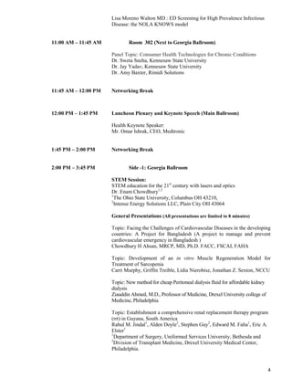 4
Lisa Moreno Walton MD : ED Screening for High Prevalence Infectious
Disease: the NOLA KNOWS model
11:00 AM – 11:45 AM Room 302 (Next to Georgia Ballroom)
Panel Topic: Consumer Health Technologies for Chronic Conditions
Dr. Sweta Sneha, Kennesaw State University
Dr. Jay Yadav, Kennesaw State University
Dr. Amy Baxter, Rimidi Solutions
11:45 AM – 12:00 PM Networking Break
12:00 PM – 1:45 PM Luncheon Plenary and Keynote Speech (Main Ballroom)
Health Keynote Speaker:
Mr. Omar Ishrak, CEO, Medtronic
1:45 PM – 2:00 PM Networking Break
2:00 PM – 3:45 PM Side -1: Georgia Ballroom
STEM Session:
STEM education for the 21st
century with lasers and optics
Dr. Enam Chowdhury1,2
1
The Ohio State University, Columbus OH 43210,
2
Intense Energy Solutions LLC, Plain City OH 43064
General Presentations (All presentations are limited to 8 minutes)
Topic: Facing the Challenges of Cardiovascular Diseases in the developing
countries: A Project for Bangladesh (A project to manage and prevent
cardiovascular emergency in Bangladesh )
Chowdhury H Ahsan, MRCP, MD, Ph.D. FACC, FSCAI, FAHA
Topic: Development of an in vitro Muscle Regeneration Model for
Treatment of Sarcopenia
Carri Murphy, Griffin Treible, Lidia Nierobisz, Jonathan Z. Sexton, NCCU
Topic: New method for cheap Peritoneal dialysis fluid for affordable kidney
dialysis
Ziauddin Ahmed, M.D., Professor of Medicine, Drexel University college of
Medicine, Philadelphia
Topic: Establishment a comprehensive renal replacement therapy program
(rrt) in Guyana, South America
Rahul M. Jindal1
, Alden Doyle2
, Stephen Guy2
, Edward M. Falta1
, Eric A.
Elster1
1
Department of Surgery, Uniformed Services University, Bethesda and
2
Division of Transplant Medicine, Drexel University Medical Center,
Philadelphia.
 