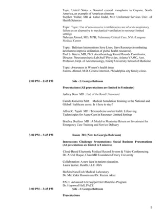 5
Topic: United States - Donated corneal transplants in Guyana, South
America, an example of American altruism
Stephen Waller, MD & Rahul Jindal, MD, Uniformed Services Univ. of
Health Sciences
Topic: Topic: Use of non-invasive ventilation in care of acute respiratory
failure as an alternative to mechanical ventilation in resource-limited
settings
Nahreen Ahmed, MD, MPH, Pulmonary/Critical Care, NYU/Langone
Medical Center
Topic: Delirium Interventions Save Lives, Save Resources (combating
delirium to improve utilization of global health resources).
Paul S. García, MD, PhD, Anesthesiology Grand Rounds Coordinator,
Director, Neuroanesthesia Lab.Staff Physician, Atlanta VAMC, Asst.
Professor, Dept. of Anesthesiology, Emory University School of Medicine
Topic: Awareness in Women’s health issue
Fatema Ahmed, M.D. General internist, Philadelphia city family clinic.
2:00 PM – 2:45 PM Side - 2: Georgia Ballroom
Presentations (All presentations are limited to 8 minutes)
Ashley Bean MD : End of the Road Ultrasound
Camilo Gutierrez MD : Medical Simulation Training in the National and
Global Healthcare arena: Is it here to stay?
Alfred C. Papali MD : Telemedicine and mHealth: Lifesaving
Technologies for Acute Care in Resource-Limited Settings
Bradley Dreifuss MD : A Model to Maximize Return on Investment for
Emergency Care Training and Service Delivery
3:00 PM – 3:45 PM Room 301 (Next to Georgia Ballroom)
Innovations Challenge Presentations: Social Business Presentations
(All presentations are limited to 8 minutes)
Cloud-Based Electronic Medical Record System & Video-Conferencing.
Dr. Azizul Hoque, CloudMD Foundation/Emory University
Collaboration: A new idea in patient education.
Laura Watier, Health, LLC DBA
BioMedNanoTech Medical Laboratory
Dr. Md. Zakir Hossain and Dr. Rozina Akter
PACE Advanced Life Support for Obstetrics Program
Dr. Haywood Hall, PACE
3:00 PM – 3:45 PM Side - 2: Georgia Ballroom
Presentations
 