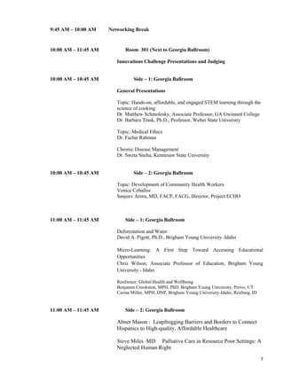 7
9:45 AM – 10:00 AM Networking Break
10:00 AM – 11:45 AM Room 301 (Next to Georgia Ballroom)
Innovations Challenge Presentations and Judging
10:00 AM – 10:45 AM Side – 1: Georgia Ballroom
General Presentations
Topic: Hands-on, affordable, and engaged STEM learning through the
science of cooking
Dr. Matthew Schmolesky, Associate Professor, GA Gwinnett College
Dr. Barbara Trask, Ph.D., Professor, Weber State University
Topic: Medical Ethics
Dr. Fazlur Rahman
Chronic Disease Management
Dr. Sweta Sneha, Kennesaw State University
10:00 AM – 10:45 AM Side – 2: Georgia Ballroom
Topic: Development of Community Health Workers
Venice Ceballos
Sanjeev Arora, MD, FACP, FACG, Director, Project ECHO
11:00 AM – 11:45 AM Side – 1: Georgia Ballroom
Deforestation and Water
David A. Pigott, Ph.D., Brigham Young University–Idaho
Micro-Learning: A First Step Toward Accessing Educational
Opportunities
Chris Wilson, Associate Professor of Education, Brigham Young
University - Idaho
Resilience: Global Health and Wellbeing
Benjamin Crookston, MPH, PhD, Brigham Young University, Provo, UT
Carma Miller, MPH, DNP, Brigham Young University-Idaho, Rexburg, ID
11:00 AM – 11:45 AM Side – 2: Georgia Ballroom
Abner Mason : Leapfrogging Barriers and Borders to Connect
Hispanics to High-quality, Affordable Healthcare
Steve Miles MD: Palliative Care in Resource Poor Settings: A
Neglected Human Right
 