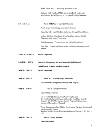 8
Steve Miles MD: Screening Torture Victims
Kathryn Hall Trujillo, MPH: Improving Birth Outcomes:
Maximizing Social Support to Leverage Existing Services
11:00 to 11:45 AM Room 302 (Next to Georgia Ballroom)
Ashifi Gogo: Controlling counterfeit medications
Daniel Yu MD: Last Mile Data Collection Through Dumb Phones
Nishant Killshore: ChatSalud: Sexual and Reproductive Health
Education in the palm of your hand
Andy Pumerantz: “Telementoring and mHealth in diabetes”
Ting Shih: “Improving healthcare for a billion people using mobile
phones”.
11:45 AM – 12:00 PM Networking Break
12:00 PM – 1:45 PM Luncheon Plenary and Keynote Speech (Main Ballroom)
Dean Kamen, Inventor and Entrepreneur
1:45 PM – 2:00 PM Networking Break
2:00 PM – 3:45 PM Room 301 (Next to Georgia Ballroom)
Innovations Challenge Presentations and Judging
2:00 PM – 2:45 PM Side -1: Georgia Ballroom
General Presentations
SEHATMOBILE: Primary Care Wellbeing Program
Dr. Faisal Alih, Senior Program Officer, Dr. Faiz Shah, Head &
Director, DM-YC, Ms. Mariana Botero, Program Officer, Asian
Institute of Technology, Thailand
Topic: Regulatory Affairs Mobile Applications: Barriers, Benefits and
Implications for Patients
Kamilah Rashid, Mercer University College of Pharmacy, GA 30341,
USA
2:00 PM – 2:45 PM Side - 2: Georgia Ballroom
Panel Discussions
 