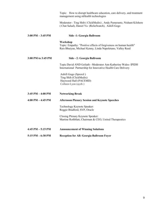 9
Topic: How to disrupt healthcare education, care delivery, and treatment
management using mHealth technologies
Moderator : Ting Shih ( ClickMedix) , Andy Pumerantz, Nishant Kilshore
( Chat Salud), Daniel Yu (Reliefwatch), Ashifi Gogo
3:00 PM – 3:45 PM Side -1: Georgia Ballroom
Workshop
Topic: Empathy: "Positive effects of forgiveness on human health"
Rais Bhuiyan, Michael Kenny, Linda Napoletano, Valley Reed
3:00 PM to 3:45 PM Side - 2: Georgia Ballroom
Topic:David AND Goliath - Moderator Ann Katherine Wales- IPIDH
International Partnership for Innovative Health Care Delivery
Ashifi Gogo (Sproxil )
Ting Shih (ClickMedix)
Haywood Hall (PACEMD)
Colleen Lyon (ayzh )
3:45 PM – 4:00 PM Networking Break
4:00 PM – 4:45 PM Afternoon Plenary Session and Keynote Speeches
Technology Keynote Speaker:
Reggie Bradford, SVP, Oracle
Closing Plenary Keynote Speaker:
Martine Rothblatt, Chairman & CEO, United Therapeutics
4:45 PM – 5:15 PM Announcement of Winning Solutions
5:15 PM – 6:30 PM Reception for All: Georgia Ballroom Foyer
 