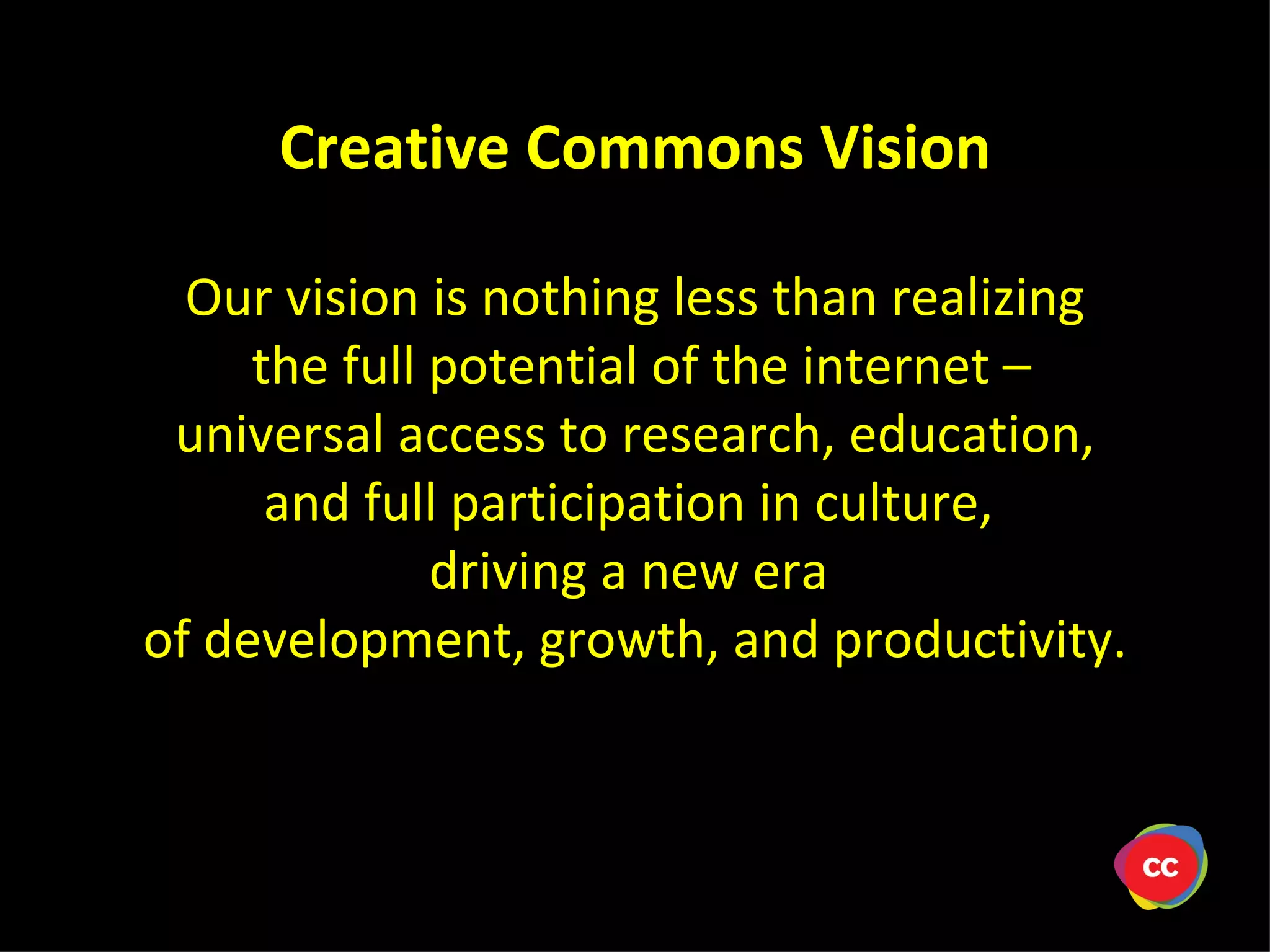 Our vision is nothing less than realizing the full potential of the internet – universal access to research, education, and full participation in culture, driving a new era of development, growth, and productivity. Creative Commons Vision