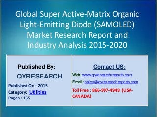 Global Super Active-Matrix Organic
Light-Emitting Diode (SAMOLED)
Market Research Report and
Industry Analysis 2015-2020
Published By:
QYRESEARCH
Published On : 2015
Category: Utilities
Pages : 165
Contact US:
Web: www.qyresearchreports.com
Email: sales@qyresearchreports.com
Toll Free : 866-997-4948 (USA-
CANADA)
 