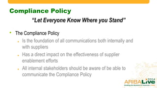 Compliance Policy
• The Compliance Policy
Is the foundation of all communications both internally and
with suppliers
Has a direct impact on the effectiveness of supplier
enablement efforts
All internal stakeholders should be aware of be able to
communicate the Compliance Policy
“Let Everyone Know Where you Stand”
 