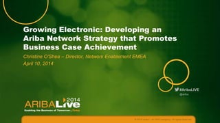 #AribaLIVE
Growing Electronic: Developing an
Ariba Network Strategy that Promotes
Business Case Achievement
Christine O’Shea – Director, Network Enablement EMEA
April 10, 2014
© 2014 Ariba – an SAP company. All rights reserved.
@ariba
 