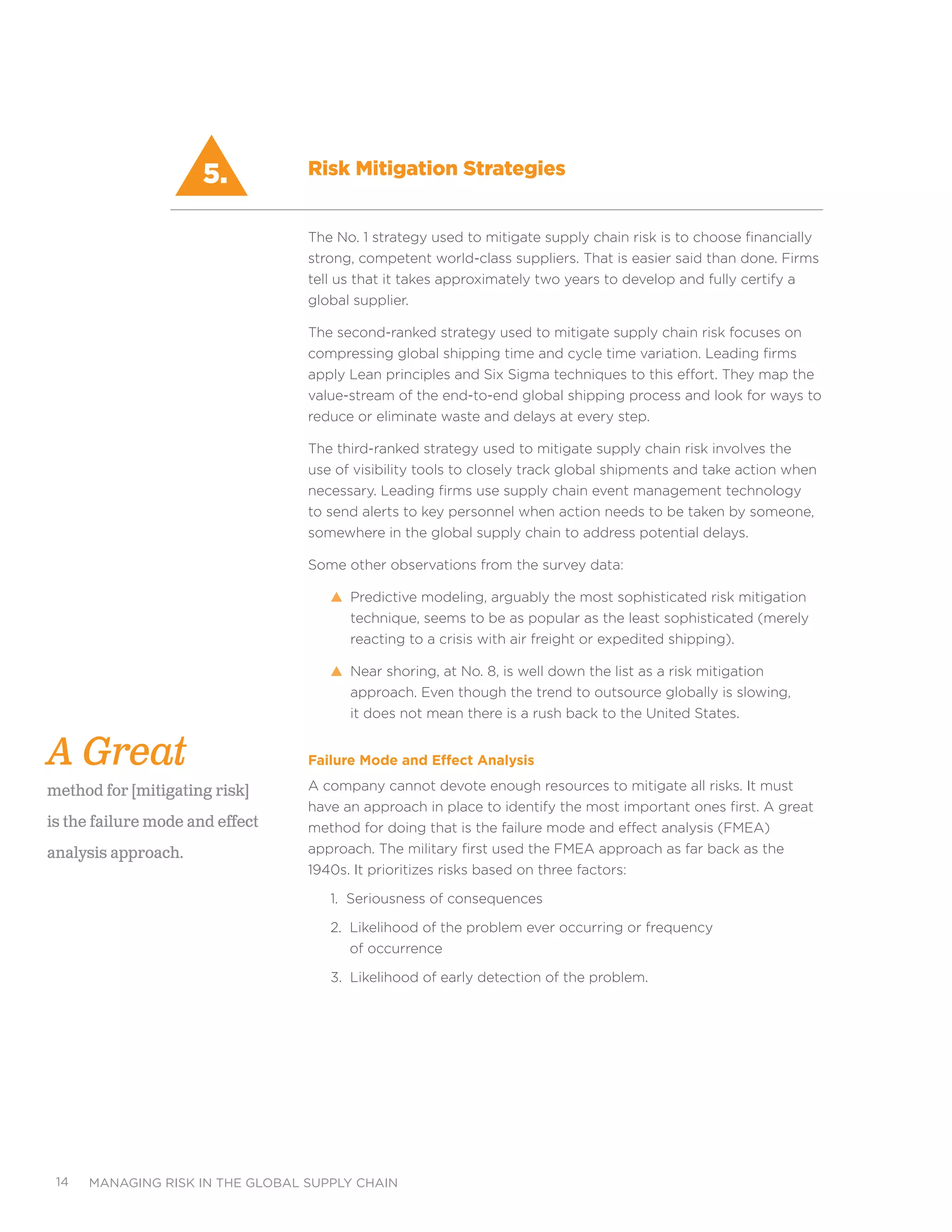 managing risk in the global supply chain14
The No. 1 strategy used to mitigate supply chain risk is to choose financially
strong, competent world-class suppliers. That is easier said than done. Firms
tell us that it takes approximately two years to develop and fully certify a
global supplier.
The second-ranked strategy used to mitigate supply chain risk focuses on
compressing global shipping time and cycle time variation. Leading firms
apply Lean principles and Six Sigma techniques to this effort. They map the
value-stream of the end-to-end global shipping process and look for ways to
reduce or eliminate waste and delays at every step.
The third-ranked strategy used to mitigate supply chain risk involves the
use of visibility tools to closely track global shipments and take action when
necessary. Leading firms use supply chain event management technology
to send alerts to key personnel when action needs to be taken by someone,
somewhere in the global supply chain to address potential delays.
Some other observations from the survey data:
s Predictive modeling, arguably the most sophisticated risk mitigation
technique, seems to be as popular as the least sophisticated (merely
reacting to a crisis with air freight or expedited shipping).
s Near shoring, at No. 8, is well down the list as a risk mitigation
approach. Even though the trend to outsource globally is slowing,
it does not mean there is a rush back to the United States.
Failure Mode and Effect Analysis
A company cannot devote enough resources to mitigate all risks. It must
have an approach in place to identify the most important ones first. A great
method for doing that is the failure mode and effect analysis (FMEA)
approach. The military first used the FMEA approach as far back as the
1940s. It prioritizes risks based on three factors:
1. Seriousness of consequences
2. Likelihood of the problem ever occurring or frequency
of occurrence
3. Likelihood of early detection of the problem.
5.
A Great
method for [mitigating risk]
is the failure mode and effect
analysis approach.
Risk Mitigation Strategies
 