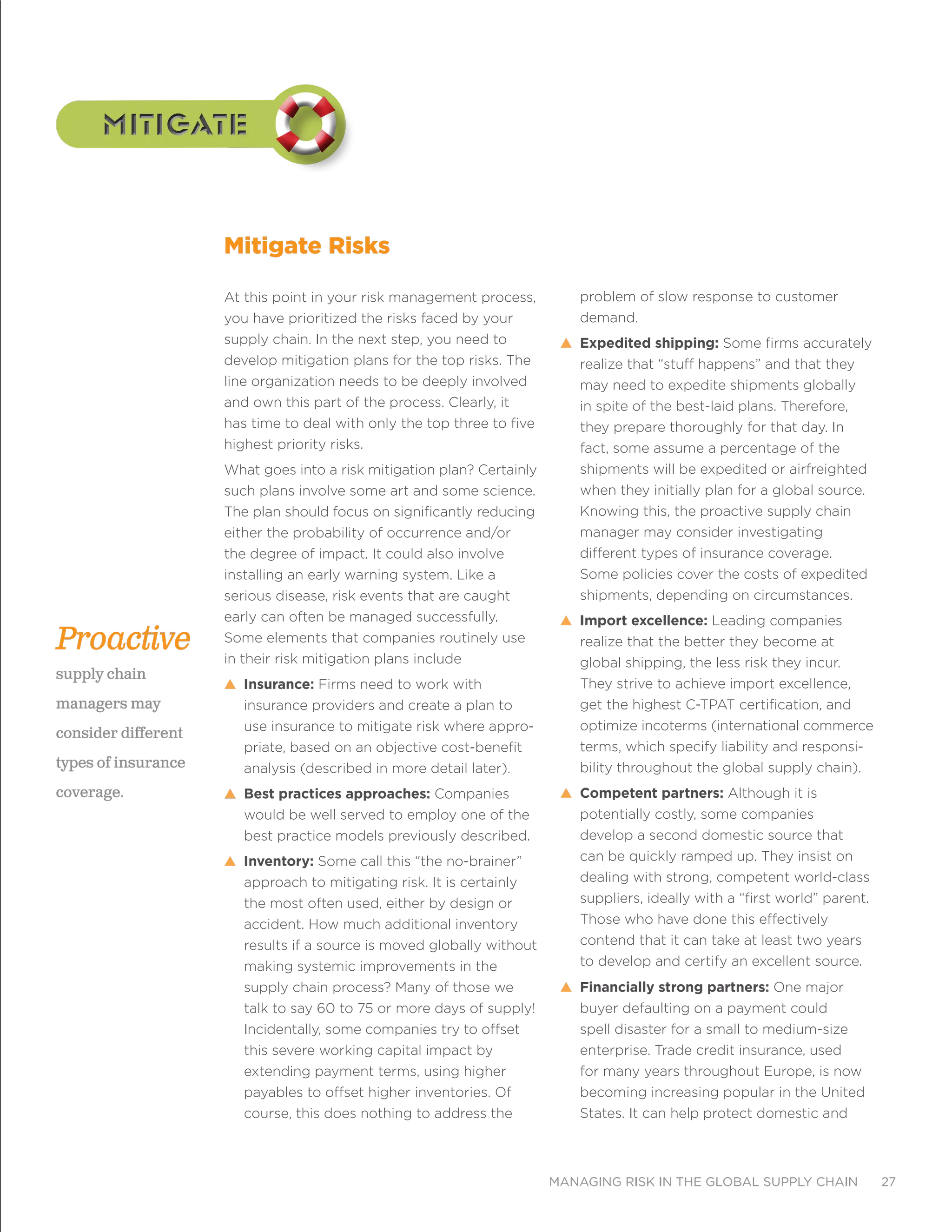 managing risk in the global supply chain 27
mitigatemitigate
At this point in your risk management process,
you have prioritized the risks faced by your
supply chain. In the next step, you need to
develop mitigation plans for the top risks. The
line organization needs to be deeply involved
and own this part of the process. Clearly, it
has time to deal with only the top three to five
highest priority risks.
What goes into a risk mitigation plan? Certainly
such plans involve some art and some science.
The plan should focus on significantly reducing
either the probability of occurrence and/or
the degree of impact. It could also involve
installing an early warning system. Like a
serious disease, risk events that are caught
early can often be managed successfully.
Some elements that companies routinely use
in their risk mitigation plans include
s Insurance: Firms need to work with
insurance providers and create a plan to
use insurance to mitigate risk where appro-
priate, based on an objective cost-benefit
analysis (described in more detail later).
s Best practices approaches: Companies
would be well served to employ one of the
best practice models previously described.
s Inventory: Some call this “the no-brainer”
approach to mitigating risk. It is certainly
the most often used, either by design or
accident. How much additional inventory
results if a source is moved globally without
making systemic improvements in the
supply chain process? Many of those we
talk to say 60 to 75 or more days of supply!
Incidentally, some companies try to offset
this severe working capital impact by
extending payment terms, using higher
payables to offset higher inventories. Of
course, this does nothing to address the
problem of slow response to customer
demand.
s Expedited shipping: Some firms accurately
realize that “stuff happens” and that they
may need to expedite shipments globally
in spite of the best-laid plans. Therefore,
they prepare thoroughly for that day. In
fact, some assume a percentage of the
shipments will be expedited or airfreighted
when they initially plan for a global source.
Knowing this, the proactive supply chain
manager may consider investigating
different types of insurance coverage.
Some policies cover the costs of expedited
shipments, depending on circumstances.
s Import excellence: Leading companies
realize that the better they become at
global shipping, the less risk they incur.
They strive to achieve import excellence,
get the highest C-TPAT certification, and
optimize incoterms (international commerce
terms, which specify liability and responsi-
bility throughout the global supply chain).
s Competent partners: Although it is
potentially costly, some companies
develop a second domestic source that
can be quickly ramped up. They insist on
dealing with strong, competent world-class
suppliers, ideally with a “first world” parent.
Those who have done this effectively
contend that it can take at least two years
to develop and certify an excellent source.
s Financially strong partners: One major
buyer defaulting on a payment could
spell disaster for a small to medium-size
enterprise. Trade credit insurance, used
for many years throughout Europe, is now
becoming increasing popular in the United
States. It can help protect domestic and
Mitigate Risks
Proactive
supply chain
managers may
consider different
types of insurance
coverage.
 