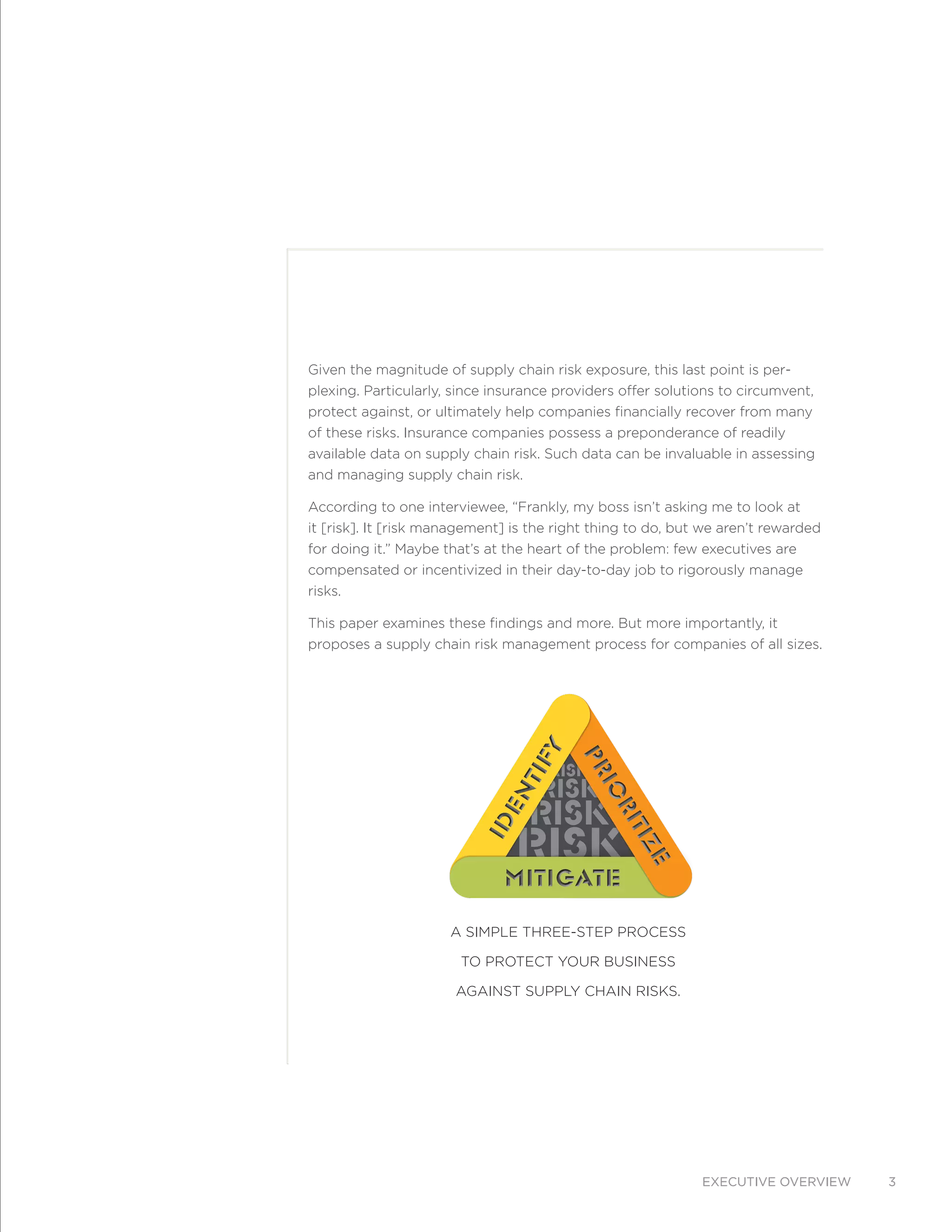 Executive overview 3
Given the magnitude of supply chain risk exposure, this last point is per-
plexing. Particularly, since insurance providers offer solutions to circumvent,
protect against, or ultimately help companies financially recover from many
of these risks. Insurance companies possess a preponderance of readily
available data on supply chain risk. Such data can be invaluable in assessing
and managing supply chain risk.
According to one interviewee, “Frankly, my boss isn’t asking me to look at
it [risk]. It [risk management] is the right thing to do, but we aren’t rewarded
for doing it.” Maybe that’s at the heart of the problem: few executives are
compensated or incentivized in their day-to-day job to rigorously manage
risks.
This paper examines these findings and more. But more importantly, it
proposes a supply chain risk management process for companies of all sizes.
RISK
RISK
RISK
RISK
Prioritize
Prioritize
Identify
Identify
MitigateMitigate
A simple three-step process
to protect your business
against supply chain risks.
 