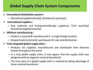 Global Supply Chain System Components
 International distribution systems :
– Manufacturing(domestically), Distribution (overseas)
 International suppliers :
– Raw materials and Components(foreign suppliers), Final assembly/
Manufacturing(domestically)
 Offshore manufacturing :
– Product is sourced & manufactured in a single foreign location,
– Shipped back to domestic warehouses for sale and distribution.
 Fully integrated global supply chain :
– Products are supplied, manufactured and distributed from factories
located throughout the world
– In a truly global supply chain, it may appear that the supply chain was
designed without regard to national boundaries.
– The true value of a global supply chain is realized by taking advantage of
these national boundaries
 