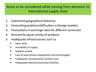 1. Substantial geographical distances
2. Forecasting problems/difficulties in foreign markets
3. Fluctuations in exchange rates for different currencies
4. Demand for great variety of products
5. Inadequate infrastructures such as
 labor skills,
 availability of supply
 Supplier quality
 Lack of local process equipments and technologies
 Inadequate transportation facilities and
 Inadequate telecommunication facilities
Areas to be considered while moving from domestic to
International supply chain
 