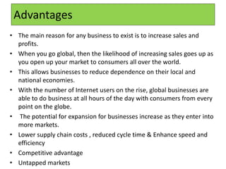 Advantages
• The main reason for any business to exist is to increase sales and
profits.
• When you go global, then the likelihood of increasing sales goes up as
you open up your market to consumers all over the world.
• This allows businesses to reduce dependence on their local and
national economies.
• With the number of Internet users on the rise, global businesses are
able to do business at all hours of the day with consumers from every
point on the globe.
• The potential for expansion for businesses increase as they enter into
more markets.
• Lower supply chain costs , reduced cycle time & Enhance speed and
efficiency
• Competitive advantage
• Untapped markets
 