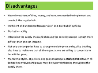 Disadvantages
• Heavy investment of time, money, and resources needed to implement and
overlook the supply chain.
• Inefficient and undersized transportation and distribution systems
• Market instability
• Integrating the supply chain and choosing the correct suppliers is much more
difficult than one can imagine.
• Not only do companies have to strongly consider price and quality, but they
also have to make sure that all the organizations are willing to cooperate to
benefit the group.
• Managerial styles, objectives, and goals must have a strategic fit between all
companies involved and power must be evenly distributed throughout the
supply chain.
 