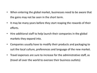 • When entering the global market, businesses need to be aware that
the gains may not be seen in the short term.
• It may be many years before they start reaping the rewards of their
efforts.
• Hire additional staff to help launch their companies in the global
markets they expand into.
• Companies usually have to modify their products and packaging to
suit the local culture, preferences and language of the new market.
• Travel expenses are sure to increase for the administrative staff, as
(travel all over the world to oversee their business outlets)
 