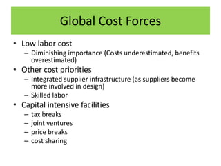 Global Cost Forces
• Low labor cost
– Diminishing importance (Costs underestimated, benefits
overestimated)
• Other cost priorities
– Integrated supplier infrastructure (as suppliers become
more involved in design)
– Skilled labor
• Capital intensive facilities
– tax breaks
– joint ventures
– price breaks
– cost sharing
 