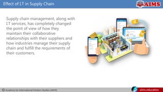 Academy for International Modern Studies (AIMS) aims.education
Effect of I.T in Supply Chain
Supply chain management, along with
I.T services, has completely changed
the point of view of how they
maintain their collaborative
relationships with their suppliers and
how industries manage their supply
chain and fulfill the requirements of
their customers.
 