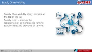 Academy for International Modern Studies (AIMS) aims.education
Supply Chain Visibility
Supply Chain visibility always remains at
the top of the list.
Supply chain visibility is the
requirement of both industries running
supply chains and providers of services.
• It is a key role for the
growth of the company.
 