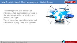 Academy for International Modern Studies (AIMS) aims.education
New Trends in Supply Chain Management - Global Review
The management of a network of
interconnected businesses is involved in
the ultimate provision of services and
product packages.
They are required by end costumer and
it known as supply chain management.
 