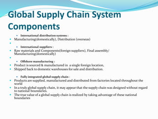 Global Supply Chain System
Components
 International distribution systems :
 Manufacturing(domestically), Distribution (overseas)

 International suppliers :
 Raw materials and Components(foreign suppliers), Final assembly/
Manufacturing(domestically)

 Offshore manufacturing :
 Product is sourced & manufactured in a single foreign location,
 Shipped back to domestic warehouses for sale and distribution.
 Fully integrated global supply chain :
 Products are supplied, manufactured and distributed from factories located throughout the
world
 In a truly global supply chain, it may appear that the supply chain was designed without regard
to national boundaries.
 The true value of a global supply chain is realized by taking advantage of these national
boundaries
 
