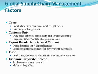 Global Supply Chain Management
Factors
 Costs
 Local labor rates / International freight tariffs
 Currency exchange rates
 Customs Duty
 Duty rates differ by commodity and level of assembly
 Impact of GATT/WTO: Changes over time
 Export Regulations & Local Content
 Denied parties list / Export licenses
 Local content requirement for government purchases
 Time
 Lead time /Cycle time /Transit time /Customs clearance
 Taxes on Corporate Income
 Tax havens and not havens
 Make vs. buy effect
 
