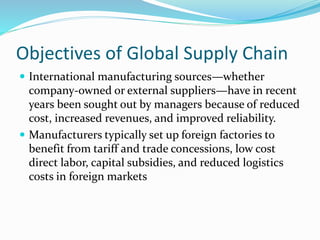 Objectives of Global Supply Chain
 International manufacturing sources—whether
company-owned or external suppliers—have in recent
years been sought out by managers because of reduced
cost, increased revenues, and improved reliability.
 Manufacturers typically set up foreign factories to
benefit from tariff and trade concessions, low cost
direct labor, capital subsidies, and reduced logistics
costs in foreign markets
 