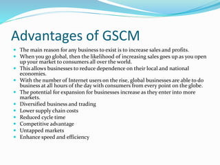 Advantages of GSCM
 The main reason for any business to exist is to increase sales and profits.
 When you go global, then the likelihood of increasing sales goes up as you open
up your market to consumers all over the world.
 This allows businesses to reduce dependence on their local and national
economies.
 With the number of Internet users on the rise, global businesses are able to do
business at all hours of the day with consumers from every point on the globe.
 The potential for expansion for businesses increase as they enter into more
markets.
 Diversified business and trading
 Lower supply chain costs
 Reduced cycle time
 Competitive advantage
 Untapped markets
 Enhance speed and efficiency
 
