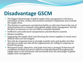 Disadvantage GSCM
 The biggest disadvantage of global supply chain management is the heavy
investment of time, money, and resources needed to implement and overlook
the supply chain.
 The decision to outsource a production facility or call center lowers the cost of
doing business for a company using global supply chain management, but the
decision to outsource or not can lead to consumer backlash.
 Inefficient and undersized transportation and distribution systems
 Market instability
 Integrating the supply chain and choosing the correct suppliers is much more
difficult than one can imagine.
 Not only do companies have to strongly consider price and quality, but they
also have to make sure that all the organizations are willing to cooperate to
benefit the group.
 Managerial styles, objectives, and goals must have a strategic fit between all
companies involved and power must be evenly distributed throughout the
supply chain or the businesses will not benefit from the advantages of global
supply chain management.
 