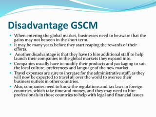 Disadvantage GSCM
 When entering the global market, businesses need to be aware that the
gains may not be seen in the short term.
 It may be many years before they start reaping the rewards of their
efforts.
 Another disadvantage is that they have to hire additional staff to help
launch their companies in the global markets they expand into.
 Companies usually have to modify their products and packaging to suit
the local culture, preferences and language of the new market.
 Travel expenses are sure to increase for the administrative staff, as they
will now be expected to travel all over the world to oversee their
business outlets in other countries.
 Also, companies need to know the regulations and tax laws in foreign
countries, which take time and money, and they may need to hire
professionals in those countries to help with legal and financial issues.
 