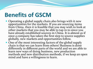 Benefits of GSCM
 Operating a global supply chain also brings with it new
opportunities for the markets. If you are sourcing items
from China, then it is feasible that you may wish to look at
other markets that you may be able to tap in to since you
have already established sources in China. It is almost as if
once a company has taken the first step to source supplies
globally, new markets and opportunities follow.
 One of the most interesting factors of the global supply
chain is that we can learn from others! Business is done
differently in different parts of the world and we are able to
learn new ways of doing business, new production
methods and new distribution methods, if we keep an open
mind and have a willingness to learn.
 