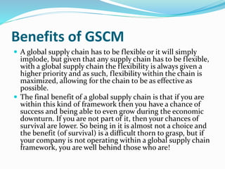 Benefits of GSCM
 A global supply chain has to be flexible or it will simply
implode, but given that any supply chain has to be flexible,
with a global supply chain the flexibility is always given a
higher priority and as such, flexibility within the chain is
maximized, allowing for the chain to be as effective as
possible.
 The final benefit of a global supply chain is that if you are
within this kind of framework then you have a chance of
success and being able to even grow during the economic
downturn. If you are not part of it, then your chances of
survival are lower. So being in it is almost not a choice and
the benefit (of survival) is a difficult thorn to grasp, but if
your company is not operating within a global supply chain
framework, you are well behind those who are!
 
