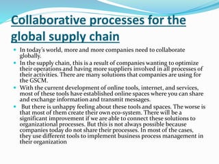 Collaborative processes for the
global supply chain
 In today’s world, more and more companies need to collaborate
globally.
 In the supply chain, this is a result of companies wanting to optimize
their operations and having more suppliers involved in all processes of
their activities. There are many solutions that companies are using for
the GSCM.
 With the current development of online tools, internet, and services,
most of these tools have established online spaces where you can share
and exchange information and transmit messages.
 But there is unhappy feeling about these tools and spaces. The worse is
that most of them create their own eco-system. There will be a
significant improvement if we are able to connect these solutions to
organizational processes. But this is not always possible because
companies today do not share their processes. In most of the cases,
they use different tools to implement business process management in
their organization
 