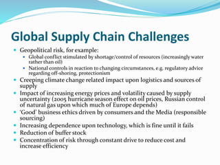 Global Supply Chain Challenges
 Geopolitical risk, for example:
 Global conflict stimulated by shortage/control of resources (increasingly water
rather than oil)
 National controls in reaction to changing circumstances, e.g. regulatory advice
regarding off-shoring, protectionism
 Creeping climate change related impact upon logistics and sources of
supply
 Impact of increasing energy prices and volatility caused by supply
uncertainty (2005 hurricane season effect on oil prices, Russian control
of natural gas upon which much of Europe depends)
 ‘Good’ business ethics driven by consumers and the Media (responsible
sourcing)
 Increasing dependence upon technology, which is fine until it fails
 Reduction of buffer stock
 Concentration of risk through constant drive to reduce cost and
increase efficiency
 