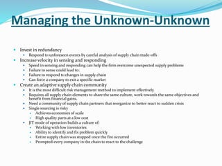 Managing the Unknown-Unknown
 Invest in redundancy
 Respond to unforeseen events by careful analysis of supply chain trade-offs
 Increase velocity in sensing and responding
 Speed in sensing and responding can help the firm overcome unexpected supply problems
 Failure to sense could lead to:
 Failure to respond to changes in supply chain
 Can force a company to exit a specific market
 Create an adaptive supply chain community
 It is the most difficult risk management method to implement effectively.
 Requires all supply chain elements to share the same culture, work towards the same objectives and
benefit from financial gains.
 Need a community of supply chain partners that reorganize to better react to sudden crisis
 Single sourcing is risky
 Achieves economies of scale
 High quality parts at a low cost
 JIT mode of operation builds a culture of:
 Working with low inventories
 Ability to identify and fix problem quickly
 Entire supply chain was stopped once the fire occurred
 Prompted every company in the chain to react to the challenge
 