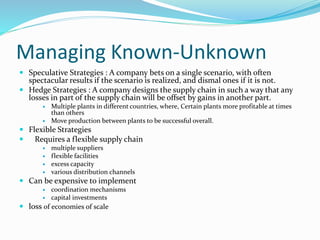 Managing Known-Unknown
 Speculative Strategies : A company bets on a single scenario, with often
spectacular results if the scenario is realized, and dismal ones if it is not.
 Hedge Strategies : A company designs the supply chain in such a way that any
losses in part of the supply chain will be offset by gains in another part.
 Multiple plants in different countries, where, Certain plants more profitable at times
than others
 Move production between plants to be successful overall.
 Flexible Strategies
 Requires a flexible supply chain
 multiple suppliers
 flexible facilities
 excess capacity
 various distribution channels
 Can be expensive to implement
 coordination mechanisms
 capital investments
 loss of economies of scale
 