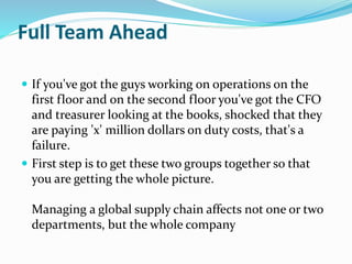 Full Team Ahead
 If you've got the guys working on operations on the
first floor and on the second floor you've got the CFO
and treasurer looking at the books, shocked that they
are paying 'x' million dollars on duty costs, that's a
failure.
 First step is to get these two groups together so that
you are getting the whole picture.
Managing a global supply chain affects not one or two
departments, but the whole company
 