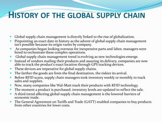 HISTORY OF THE GLOBAL SUPPLY CHAIN
 Global supply chain management is directly linked to the rise of globalization.
 Pinpointing an exact date in history as the advent of global supply chain management
isn't possible because its origin varies by company.
 As companies began looking overseas for inexpensive parts and labor, managers were
hired to orchestrate these complex operations.
 Global supply chain management trend is evolving as new technologies emerge.
 Instead of vendors mailing their products and assuring its delivery, companies are now
able to track the product's exact location through GPS tracking devices.
 These devices are imperative for global supply chains.
 The farther the goods are from the final destination, the riskier its arrival.
 Before RFID scans, supply chain managers took inventory weekly or monthly to track
sales and supplies.
 Now, many companies like Wal-Mart track their products with RFID technology.
 The moment a product is purchased; inventory levels are updated to reflect the sale.
 A third trend affecting global supply chain management is the lowered barriers of
economic trade.
 The General Agreement on Tariffs and Trade (GATT) enabled companies to buy products
from other countries for lower costs.
 