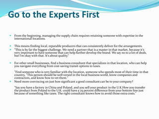 Go to the Experts First
 From the beginning, managing the supply chain requires retaining someone with expertise in the
international locations.
 This means finding local, reputable producers that can consistently deliver for the arrangements.
 "This is by far the biggest challenge. We need a partner that is a master in that market, because it's
very important to have someone that can help further develop the brand. We say no to a lot of deals,
but I'm okay with that. It's about quality.“
 For other small businesses, find a business consultant that specializes in that location, who can help
you navigate everything from cost-saving transit options to taxes.
"Find someone who is very familiar with the location, someone who spends most of their time in that
country, "This person should be well versed in the local business world, know companies and
contractors, and know how to vet them."
 Need more convincing on just how significant a good consultant can be to your company?
"Say you have a factory in China and Poland, and you sell your product in the U.K.How you transfer
the product from Poland to the U.K. could have a 25 percent difference from your bottom line just
because of something like taxes. The right consultant knows how to avoid those extra costs."
 