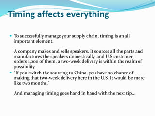 Timing affects everything
 To successfully manage your supply chain, timing is an all
important element.
A company makes and sells speakers. It sources all the parts and
manufactures the speakers domestically, and U.S customer
orders 1,000 of them, a two-week delivery is within the realm of
possibility.
 "If you switch the sourcing to China, you have no chance of
making that two-week delivery here in the U.S. It would be more
like two months,"
And managing timing goes hand in hand with the next tip...
 